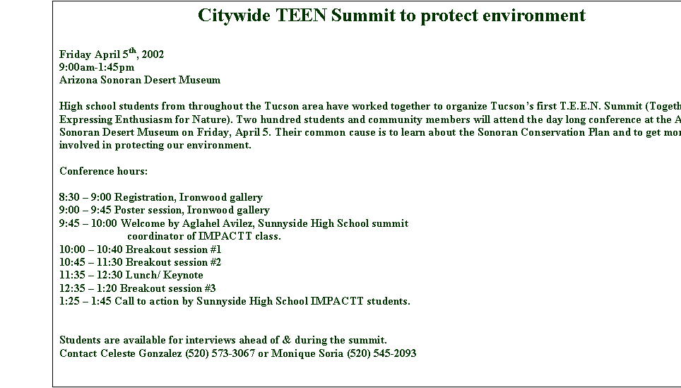 Text Box: Citywide TEEN Summit to protect environment

Friday April 5th, 2002
9:00am-1:45pm
Arizona Sonoran Desert Museum

High school students from throughout the Tucson area have worked together to organize Tucson�s first T.E.E.N. Summit (Together Expressing Enthusiasm for Nature). Two hundred students and community members will attend the day long conference at the Arizona Sonoran Desert Museum on Friday, April 5. Their common cause is to learn about the Sonoran Conservation Plan and to get more people involved in protecting our environment. 

Conference hours:

8:30 � 9:00 Registration, Ironwood gallery
9:00 � 9:45 Poster session, Ironwood gallery
9:45 � 10:00 Welcome by Aglahel Avilez, Sunnyside High School summit
coordinator of IMPACTT class. 
10:00 � 10:40 Breakout session #1 
10:45 � 11:30 Breakout session #2 
11:35 � 12:30 Lunch/ Keynote
12:35 � 1:20 Breakout session #3
1:25 � 1:45 Call to action by Sunnyside High School IMPACTT students.


Students are available for interviews ahead of & during the summit.
Contact Celeste Gonzalez (520) 573-3067 or Monique Soria (520) 545-2093

